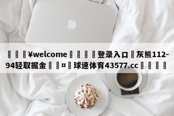 💥welcome🍖登录入口⛎灰熊112-94轻取掘金🤮球速体育43577.cc🍦