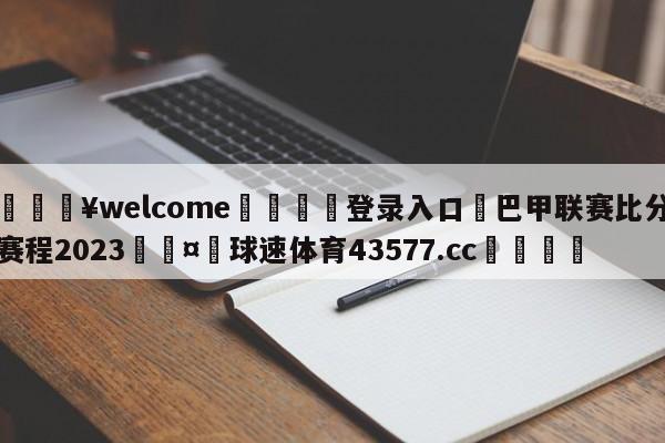 💥welcome🍖登录入口⛎巴甲联赛比分赛程2023🤮球速体育43577.cc🍦