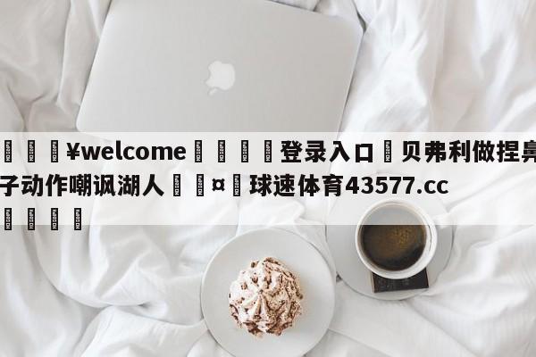 💥welcome🍖登录入口⛎贝弗利做捏鼻子动作嘲讽湖人🤮球速体育43577.cc🍦