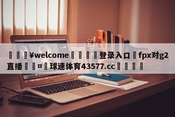 💥welcome🍖登录入口⛎fpx对g2直播🤮球速体育43577.cc🍦