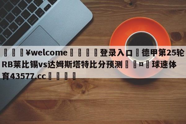 💥welcome🍖登录入口⛎德甲第25轮RB莱比锡vs达姆斯塔特比分预测🤮球速体育43577.cc🍦