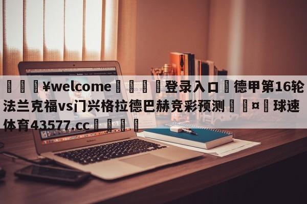 💥welcome🍖登录入口⛎德甲第16轮法兰克福vs门兴格拉德巴赫竞彩预测🤮球速体育43577.cc🍦