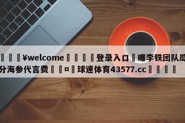 💥welcome🍖登录入口⛎曝李铁团队瓜分海参代言费🤮球速体育43577.cc🍦