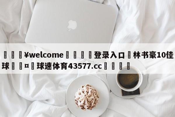 💥welcome🍖登录入口⛎林书豪10佳球🤮球速体育43577.cc🍦