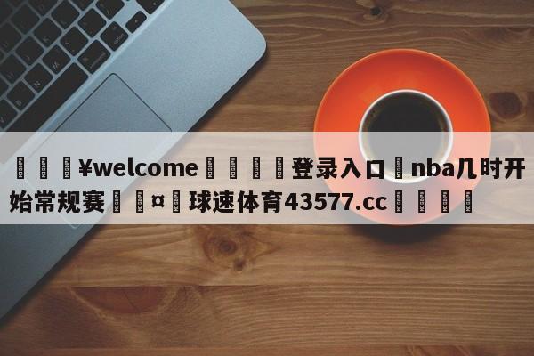 💥welcome🍖登录入口⛎nba几时开始常规赛🤮球速体育43577.cc🍦