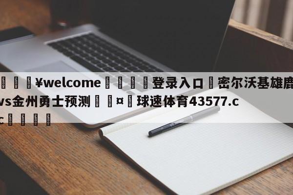 💥welcome🍖登录入口⛎密尔沃基雄鹿vs金州勇士预测🤮球速体育43577.cc🍦