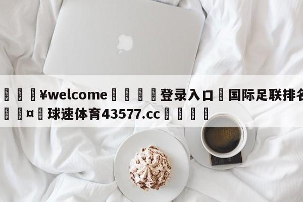 💥welcome🍖登录入口⛎国际足联排名🤮球速体育43577.cc🍦