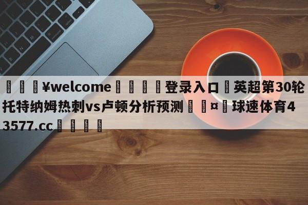 💥welcome🍖登录入口⛎英超第30轮托特纳姆热刺vs卢顿分析预测🤮球速体育43577.cc🍦