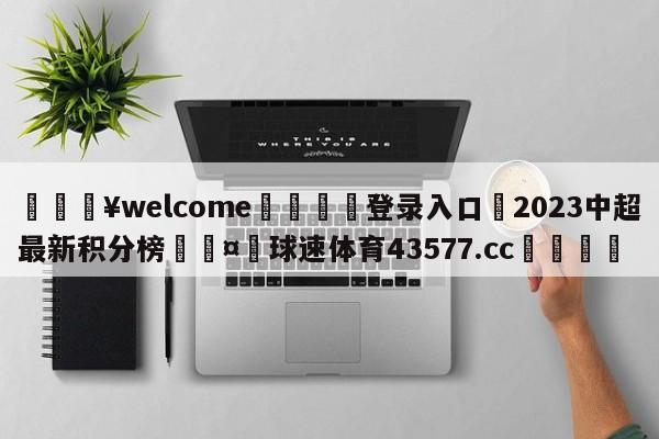 💥welcome🍖登录入口⛎2023中超最新积分榜🤮球速体育43577.cc🍦