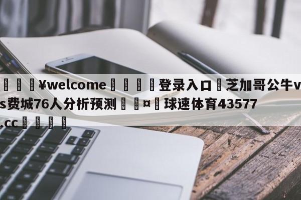 💥welcome🍖登录入口⛎芝加哥公牛vs费城76人分析预测🤮球速体育43577.cc🍦