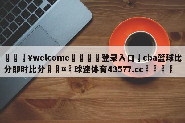 💥welcome🍖登录入口⛎cba篮球比分即时比分🤮球速体育43577.cc🍦