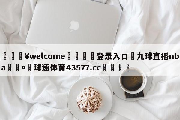 💥welcome🍖登录入口⛎九球直播nba🤮球速体育43577.cc🍦