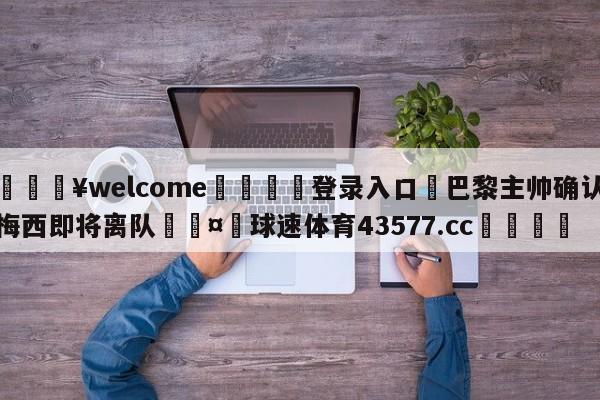 💥welcome🍖登录入口⛎巴黎主帅确认梅西即将离队🤮球速体育43577.cc🍦