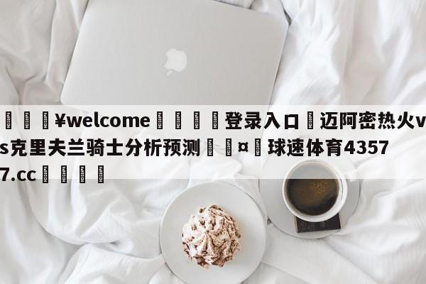 💥welcome🍖登录入口⛎迈阿密热火vs克里夫兰骑士分析预测🤮球速体育43577.cc🍦