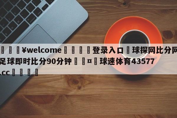 💥welcome🍖登录入口⛎球探网比分网足球即时比分90分钟🤮球速体育43577.cc🍦