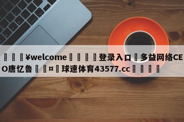 💥welcome🍖登录入口⛎多益网络CEO唐忆鲁🤮球速体育43577.cc🍦