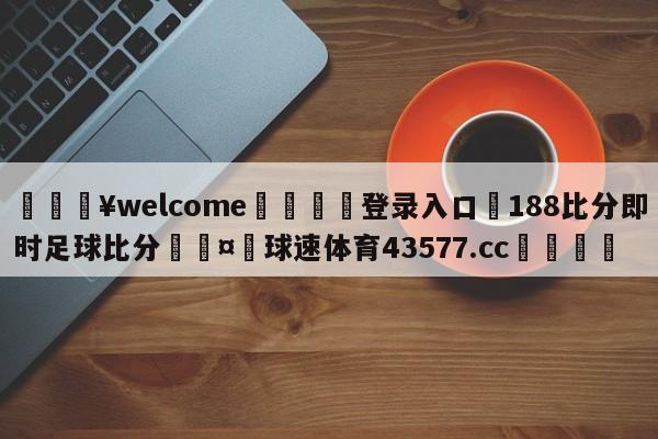 💥welcome🍖登录入口⛎188比分即时足球比分🤮球速体育43577.cc🍦