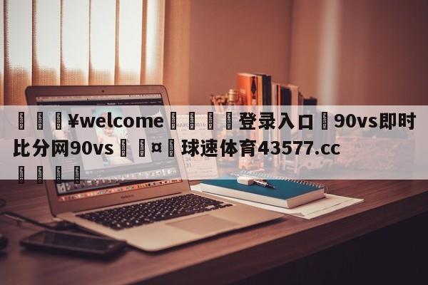 💥welcome🍖登录入口⛎90vs即时比分网90vs🤮球速体育43577.cc🍦