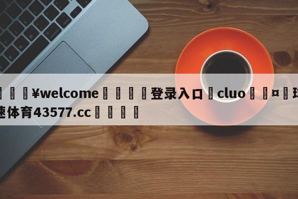 💥welcome🍖登录入口⛎cluo🤮球速体育43577.cc🍦