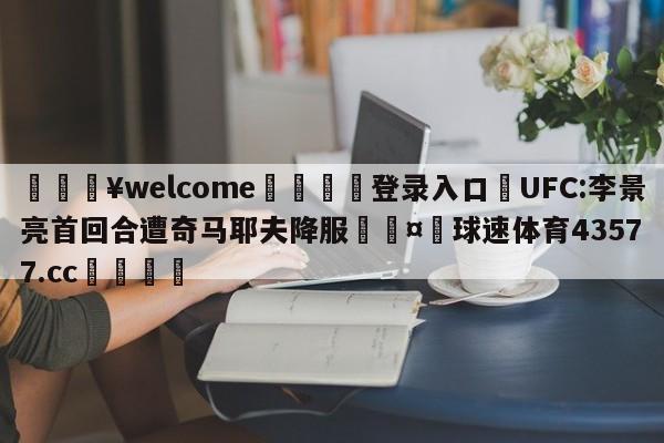 💥welcome🍖登录入口⛎UFC:李景亮首回合遭奇马耶夫降服🤮球速体育43577.cc🍦