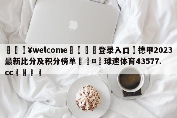 💥welcome🍖登录入口⛎德甲2023最新比分及积分榜单🤮球速体育43577.cc🍦