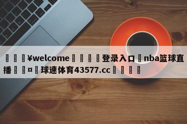 💥welcome🍖登录入口⛎nba篮球直播🤮球速体育43577.cc🍦