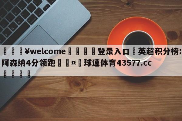 💥welcome🍖登录入口⛎英超积分榜:阿森纳4分领跑🤮球速体育43577.cc🍦