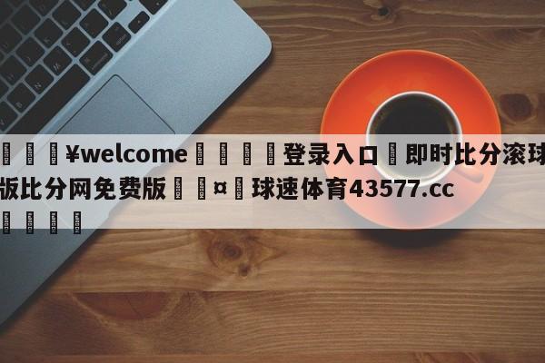 💥welcome🍖登录入口⛎即时比分滚球版比分网免费版🤮球速体育43577.cc🍦