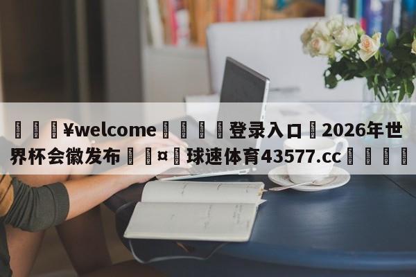 💥welcome🍖登录入口⛎2026年世界杯会徽发布🤮球速体育43577.cc🍦