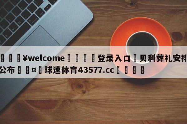 💥welcome🍖登录入口⛎贝利葬礼安排公布🤮球速体育43577.cc🍦