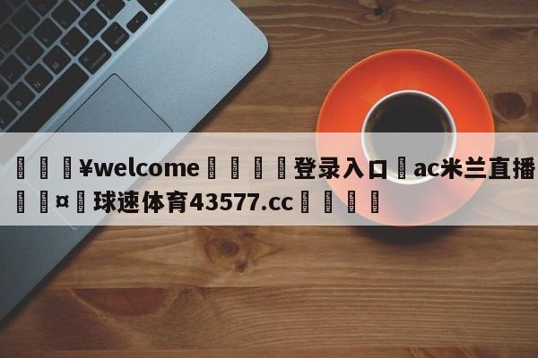 💥welcome🍖登录入口⛎ac米兰直播🤮球速体育43577.cc🍦