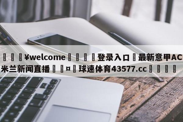 💥welcome🍖登录入口⛎最新意甲AC米兰新闻直播🤮球速体育43577.cc🍦