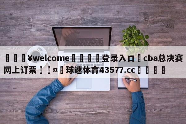 💥welcome🍖登录入口⛎cba总决赛网上订票🤮球速体育43577.cc🍦