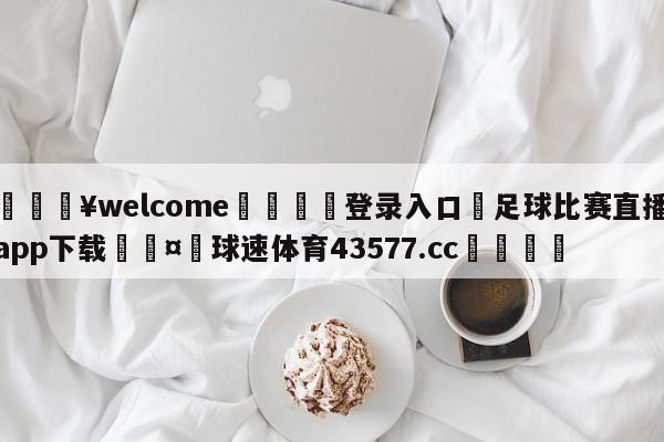 💥welcome🍖登录入口⛎足球比赛直播app下载🤮球速体育43577.cc🍦