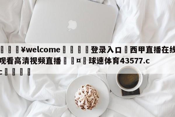 💥welcome🍖登录入口⛎西甲直播在线观看高清视频直播🤮球速体育43577.cc🍦