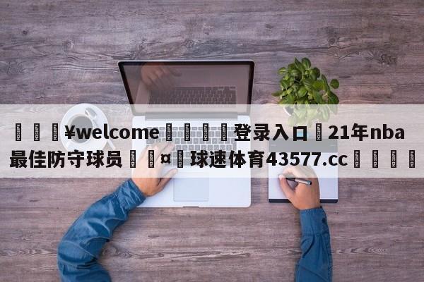 💥welcome🍖登录入口⛎21年nba最佳防守球员🤮球速体育43577.cc🍦