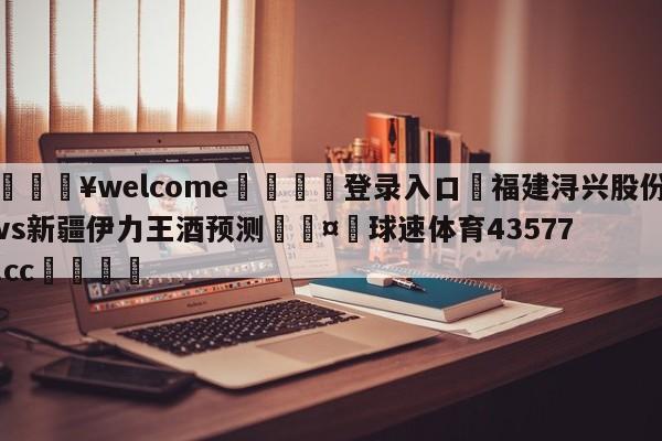 💥welcome🍖登录入口⛎福建浔兴股份vs新疆伊力王酒预测🤮球速体育43577.cc🍦