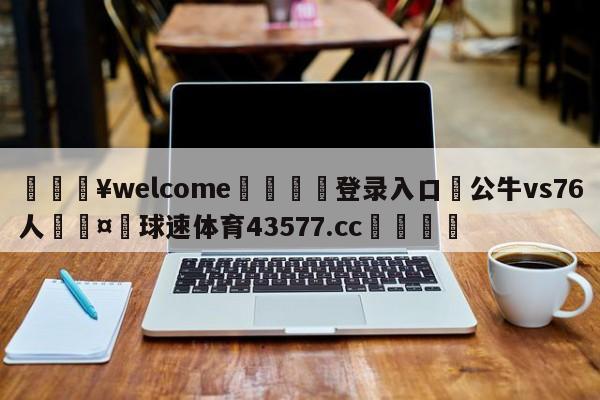 💥welcome🍖登录入口⛎公牛vs76人🤮球速体育43577.cc🍦