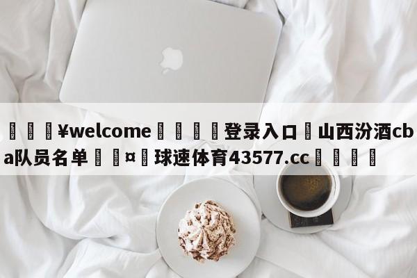 💥welcome🍖登录入口⛎山西汾酒cba队员名单🤮球速体育43577.cc🍦