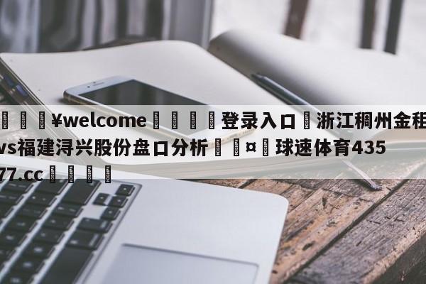 💥welcome🍖登录入口⛎浙江稠州金租vs福建浔兴股份盘口分析🤮球速体育43577.cc🍦