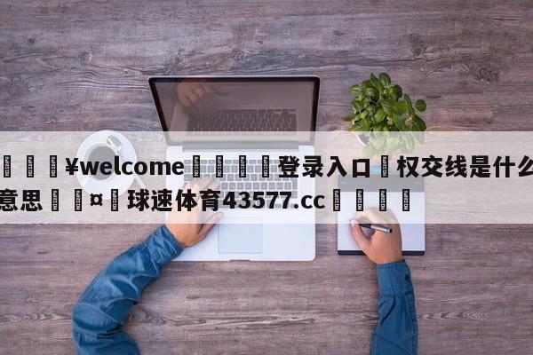 💥welcome🍖登录入口⛎权交线是什么意思🤮球速体育43577.cc🍦