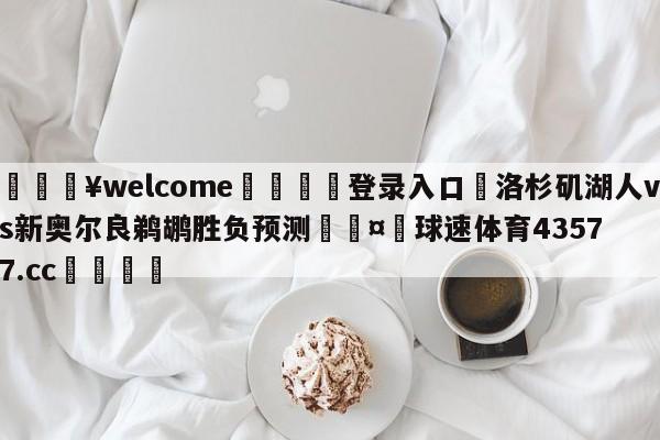 💥welcome🍖登录入口⛎洛杉矶湖人vs新奥尔良鹈鹕胜负预测🤮球速体育43577.cc🍦