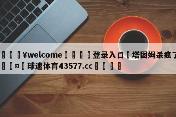 💥welcome🍖登录入口⛎塔图姆杀疯了🤮球速体育43577.cc🍦