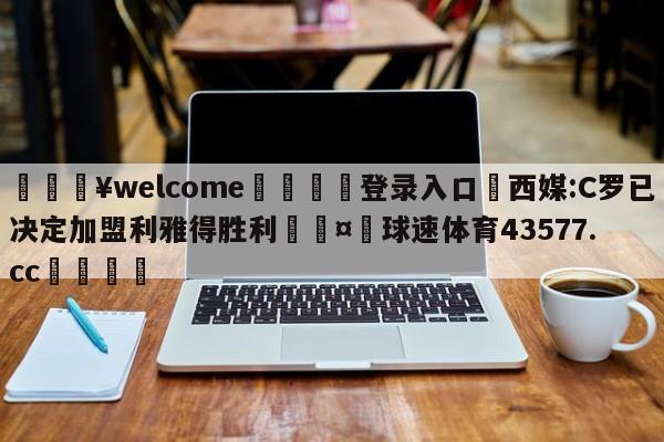 💥welcome🍖登录入口⛎西媒:C罗已决定加盟利雅得胜利🤮球速体育43577.cc🍦