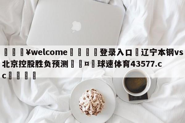 💥welcome🍖登录入口⛎辽宁本钢vs北京控股胜负预测🤮球速体育43577.cc🍦