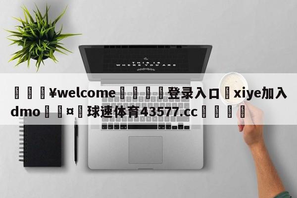 💥welcome🍖登录入口⛎xiye加入dmo🤮球速体育43577.cc🍦