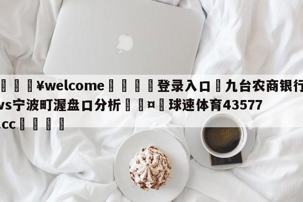 💥welcome🍖登录入口⛎九台农商银行vs宁波町渥盘口分析🤮球速体育43577.cc🍦