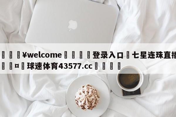 💥welcome🍖登录入口⛎七星连珠直播🤮球速体育43577.cc🍦