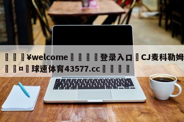 💥welcome🍖登录入口⛎CJ麦科勒姆🤮球速体育43577.cc🍦