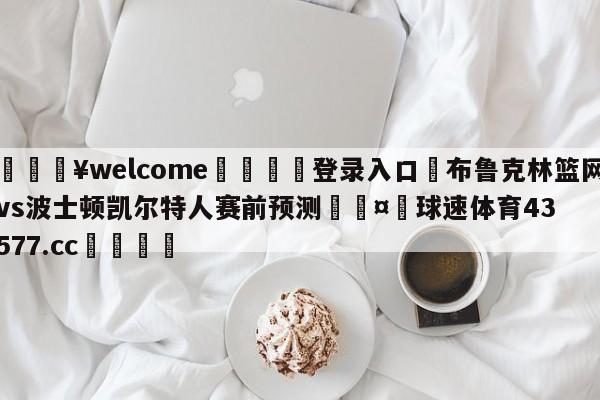 💥welcome🍖登录入口⛎布鲁克林篮网vs波士顿凯尔特人赛前预测🤮球速体育43577.cc🍦